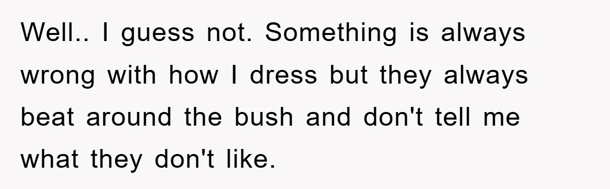 Well.. I guess not. Something is always wrong with how I dress but they always beat around the bush and don't tell me what they don't like.