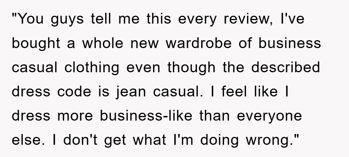 "You guys tell me this every review, I've bought a whole new wardrobe of business casual clothing even though the described dress code is jean casual. I feel like I...