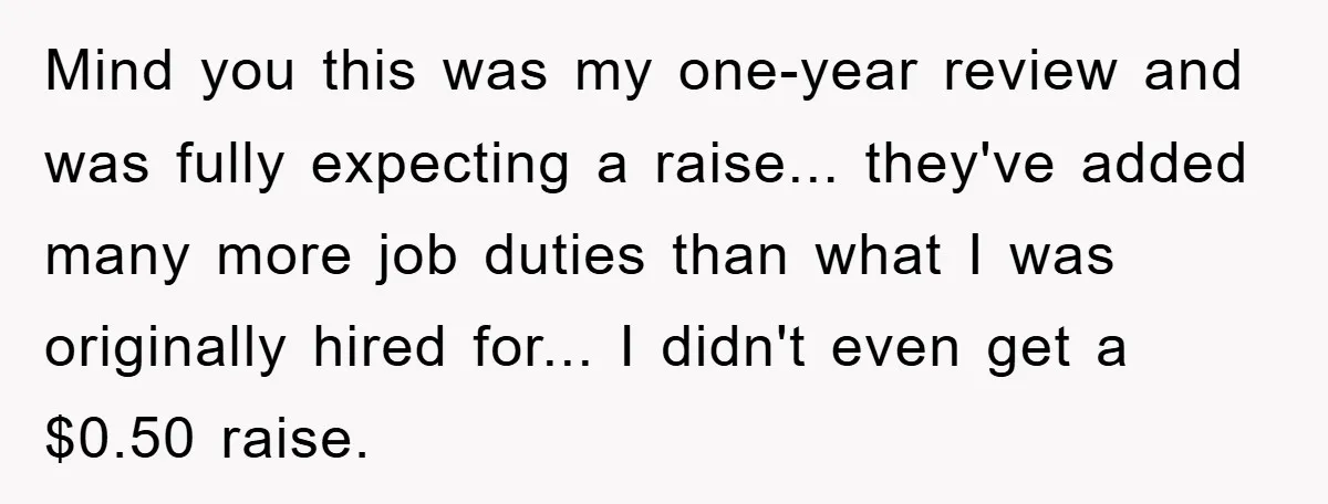 Mind you this was my one-year review and was fully expecting a raise... they've added many more job duties than what I was originally hired for... I didn't even get...