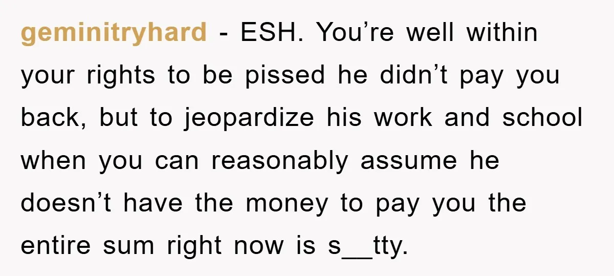 geminitryhard − ESH. You’re well within your rights to be pissed he didn’t pay you back, but to jeopardize his work and school when you can reasonably assume he doesn’t...