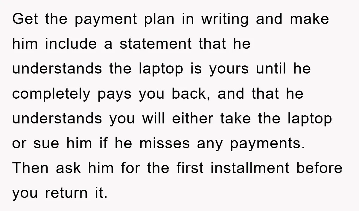 Get the payment plan in writing and make him include a statement that he understands the laptop is yours until he completely pays you back, and that he understands you...
