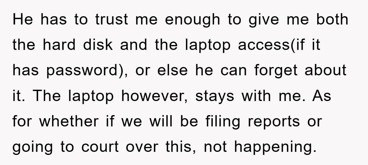 He has to trust me enough to give me both the hard disk and the laptop access(if it has password), or else he can forget about it. The laptop however,...