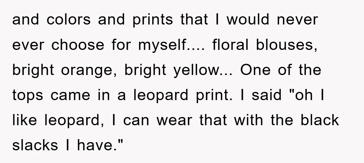and colors and prints that I would never ever choose for myself.... floral blouses, bright orange, bright yellow... One of the tops came in a leopard print. I said "oh...