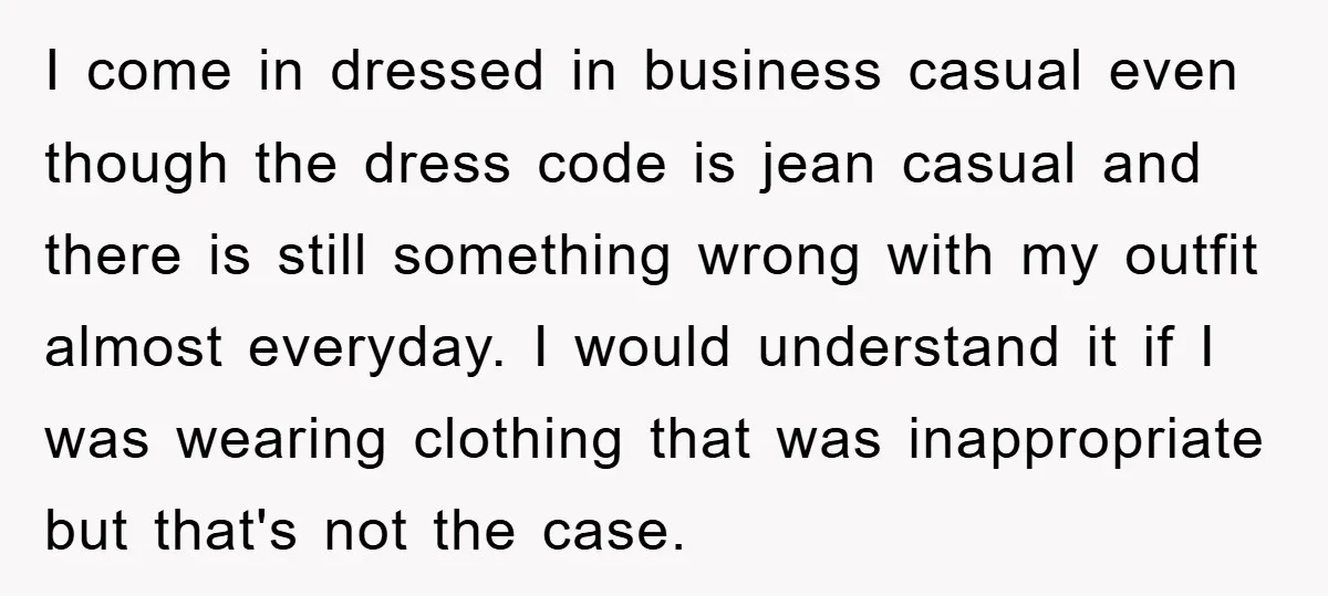 I come in dressed in business casual even though the dress code is jean casual and there is still something wrong with my outfit almost everyday. I would understand it...