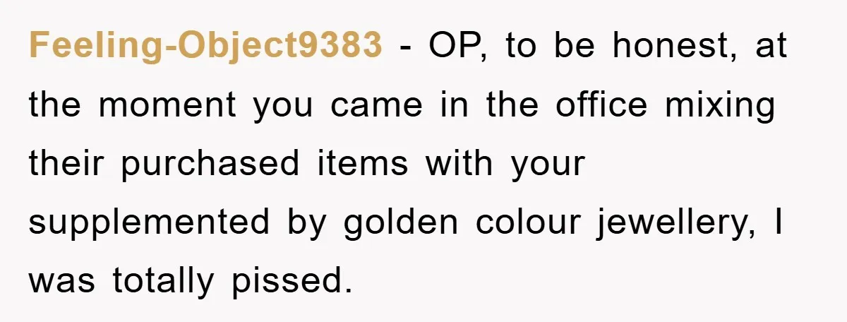 Feeling-Object9383 − OP, to be honest, at the moment you came in the office mixing their purchased items with your supplemented by golden colour jewellery, I was totally pissed.