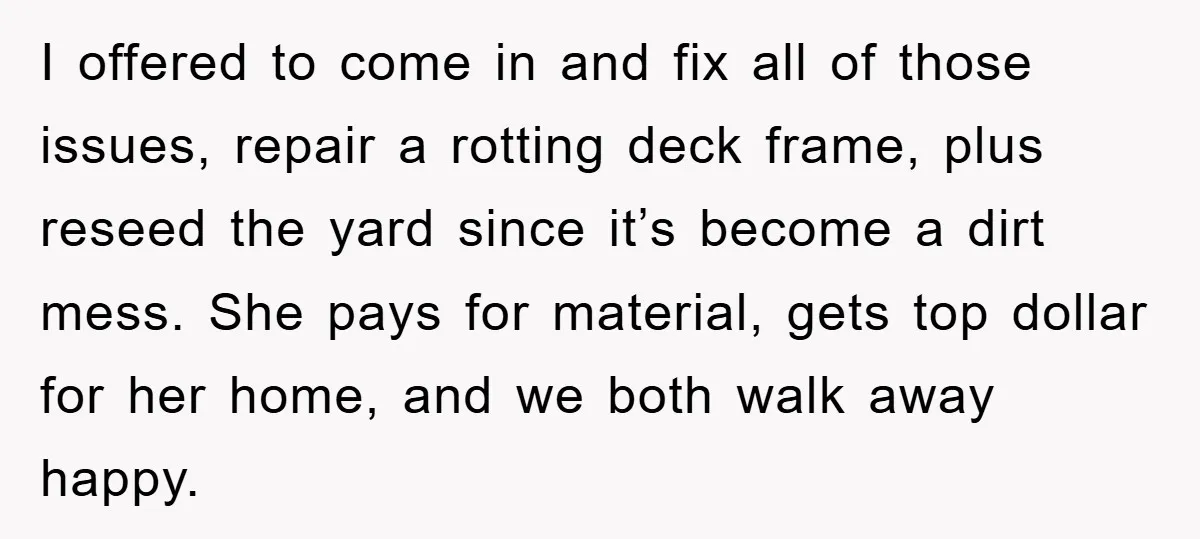 I offered to come in and fix all of those issues, repair a rotting deck frame, plus reseed the yard since it’s become a dirt mess. She pays for material,...