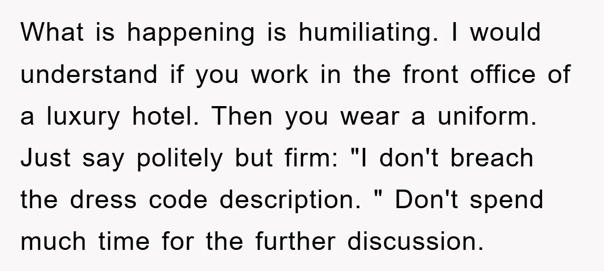 What is happening is humiliating. I would understand if you work in the front office of a luxury hotel. Then you wear a uniform. Just say politely but firm: "I...