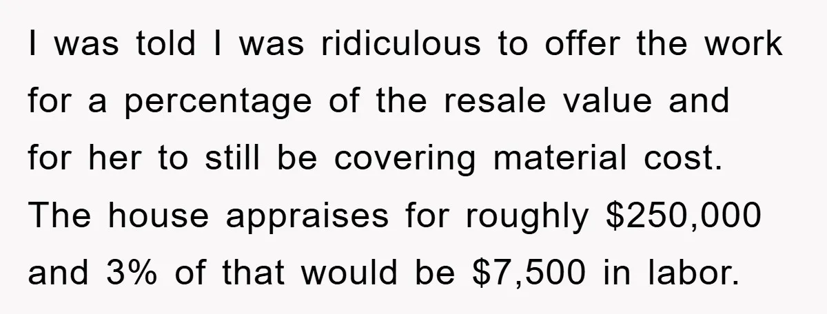 I was told I was ridiculous to offer the work for a percentage of the resale value and for her to still be covering material cost. The house appraises for...
