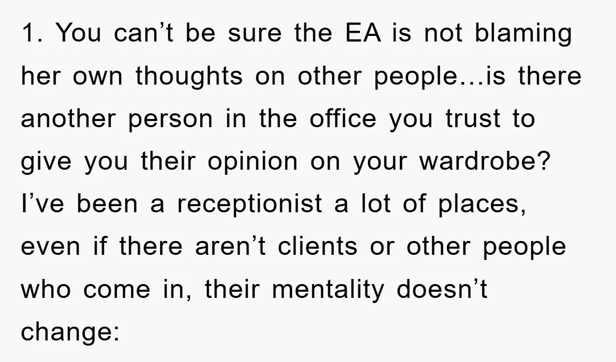 1. You can’t be sure the EA is not blaming her own thoughts on other people…is there another person in the office you trust to give you their opinion on...