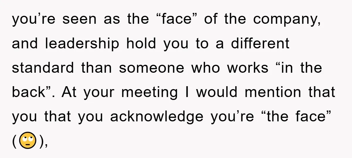 you’re seen as the “face” of the company, and leadership hold you to a different standard than someone who works “in the back”. At your meeting I would mention that...