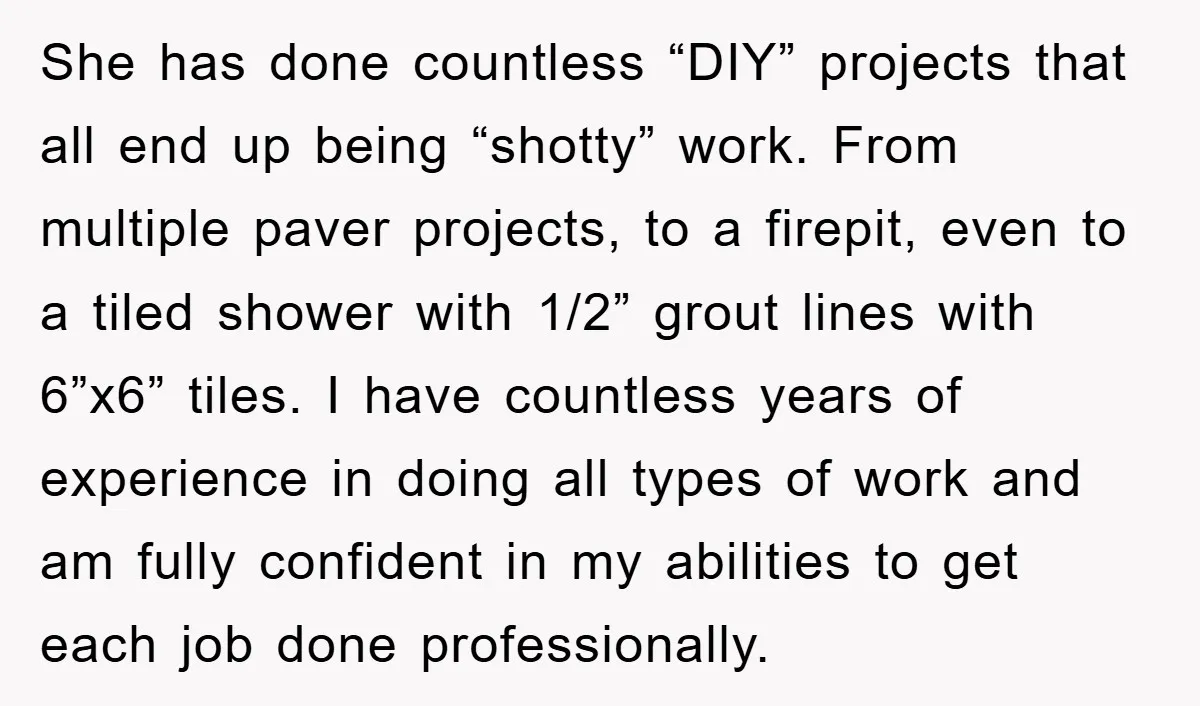 She has done countless “DIY” projects that all end up being “shotty” work. From multiple paver projects, to a firepit, even to a tiled shower with 1/2” grout lines with...