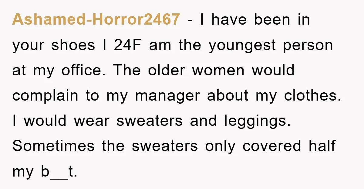 Ashamed-Horror2467 − I have been in your shoes I 24F am the youngest person at my office. The older women would complain to my manager about my clothes. I would...