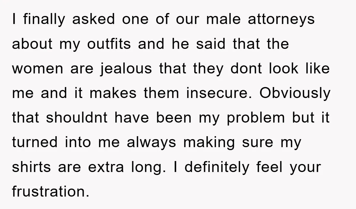 I finally asked one of our male attorneys about my outfits and he said that the women are jealous that they dont look like me and it makes them insecure....