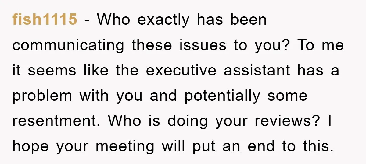 fish1115 − Who exactly has been communicating these issues to you? To me it seems like the executive assistant has a problem with you and potentially some resentment. Who is...