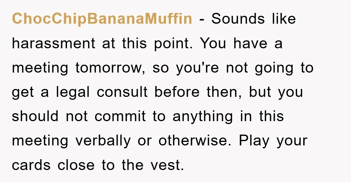 ChocChipBananaMuffin − Sounds like harassment at this point. You have a meeting tomorrow, so you're not going to get a legal consult before then, but you should not commit to...