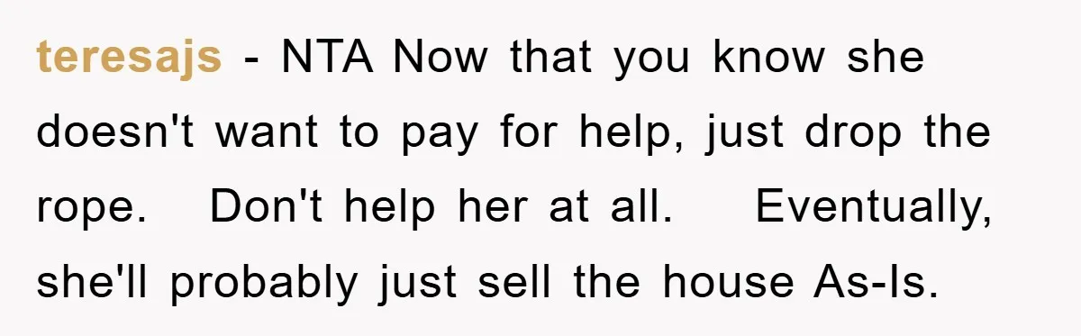 teresajs − NTA Now that you know she doesn't want to pay for help, just drop the rope. Don't help her at all. Eventually, she'll probably just sell the house...