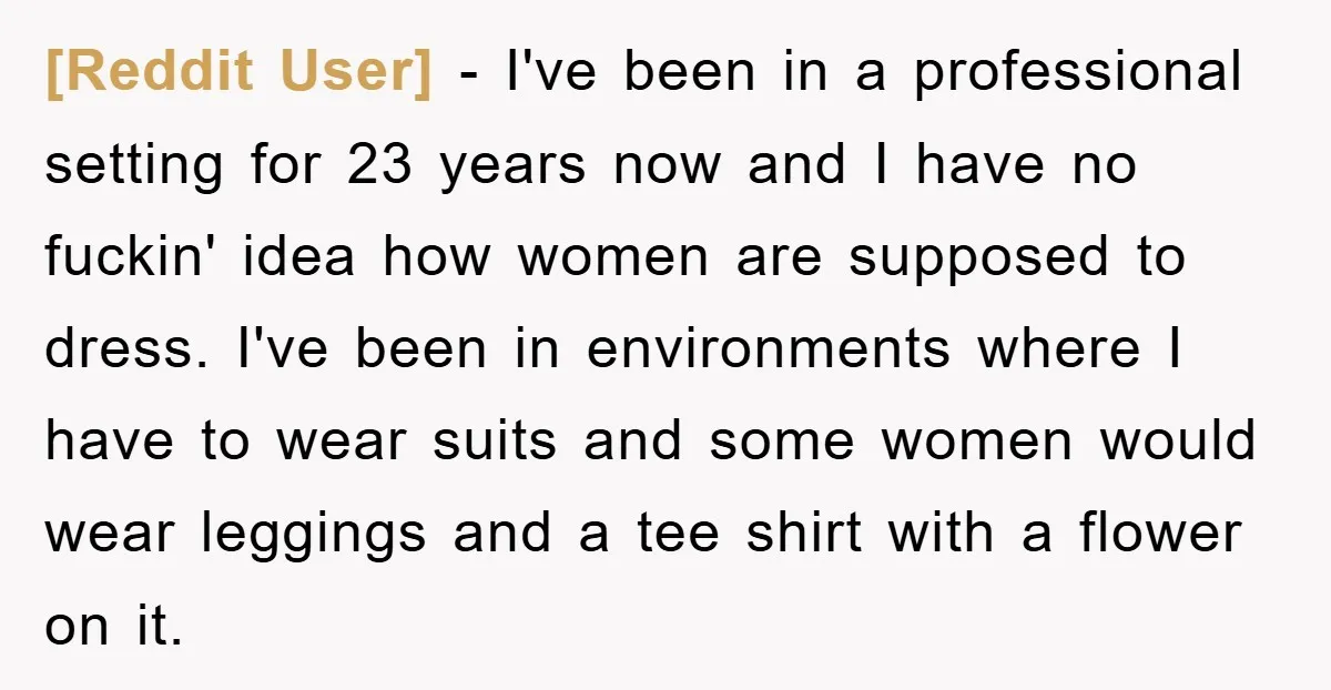 [Reddit User] − I've been in a professional setting for 23 years now and I have no fuckin' idea how women are supposed to dress. I've been in environments where...