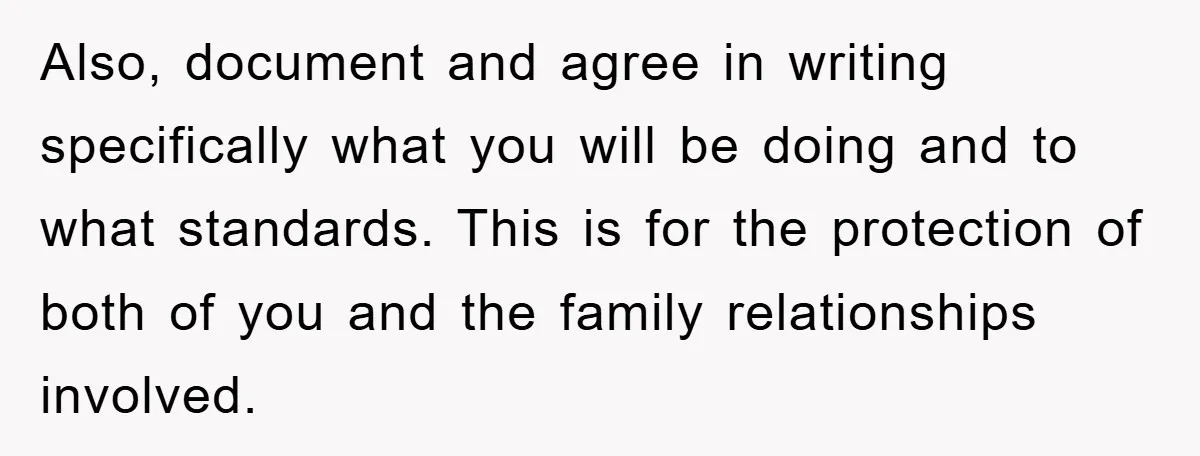 Also, document and agree in writing specifically what you will be doing and to what standards. This is for the protection of both of you and the family relationships involved.