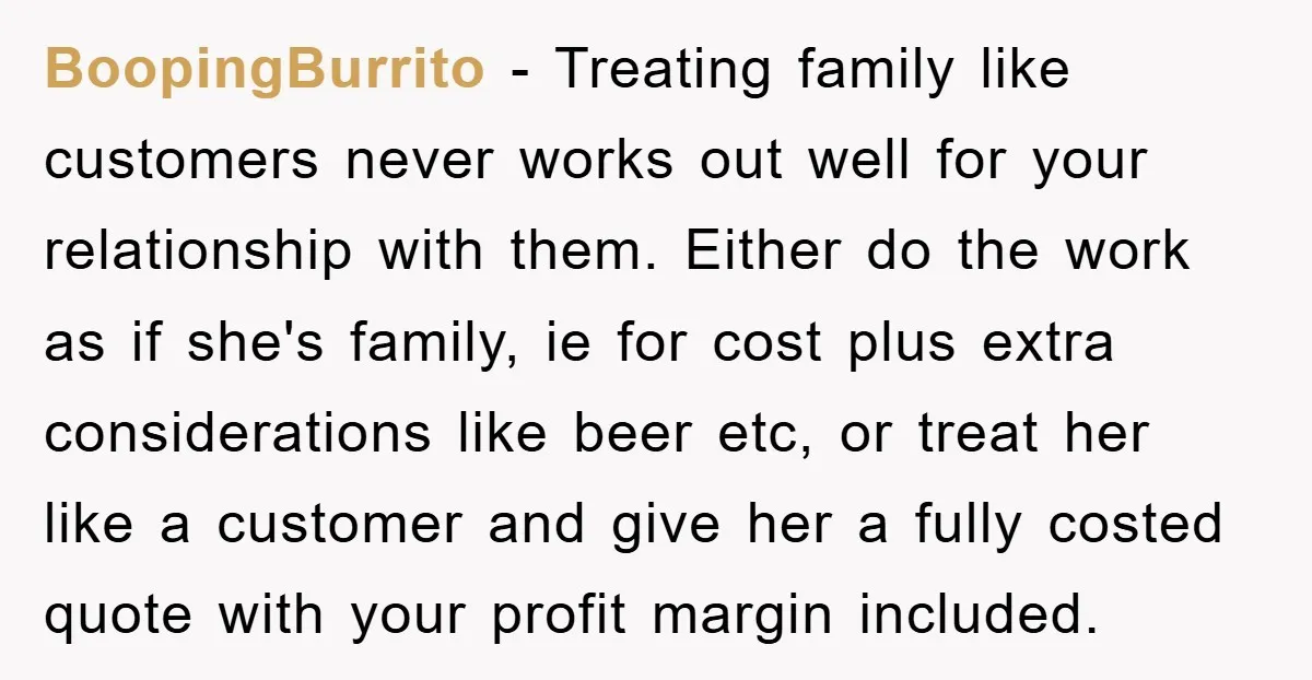 BoopingBurrito − Treating family like customers never works out well for your relationship with them. Either do the work as if she's family, ie for cost plus extra considerations like...