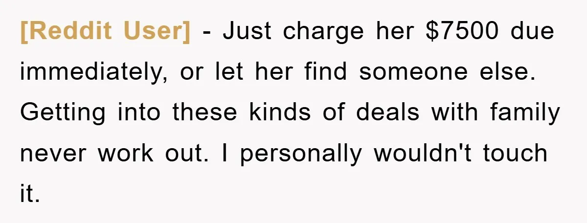 [Reddit User] − Just charge her $7500 due immediately, or let her find someone else. Getting into these kinds of deals with family never work out. I personally wouldn't touch...