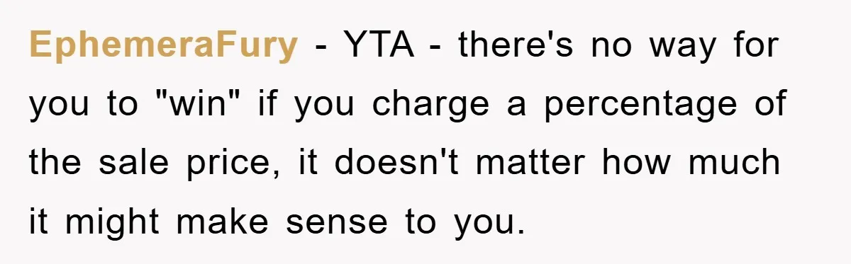 EphemeraFury − YTA - there's no way for you to "win" if you charge a percentage of the sale price, it doesn't matter how much it might make sense to...