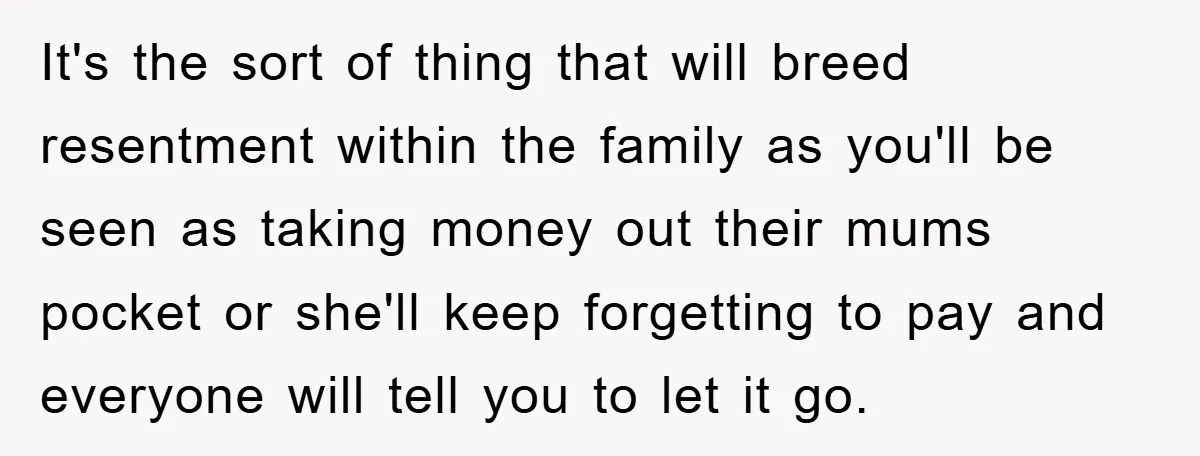 It's the sort of thing that will breed resentment within the family as you'll be seen as taking money out their mums pocket or she'll keep forgetting to pay and...