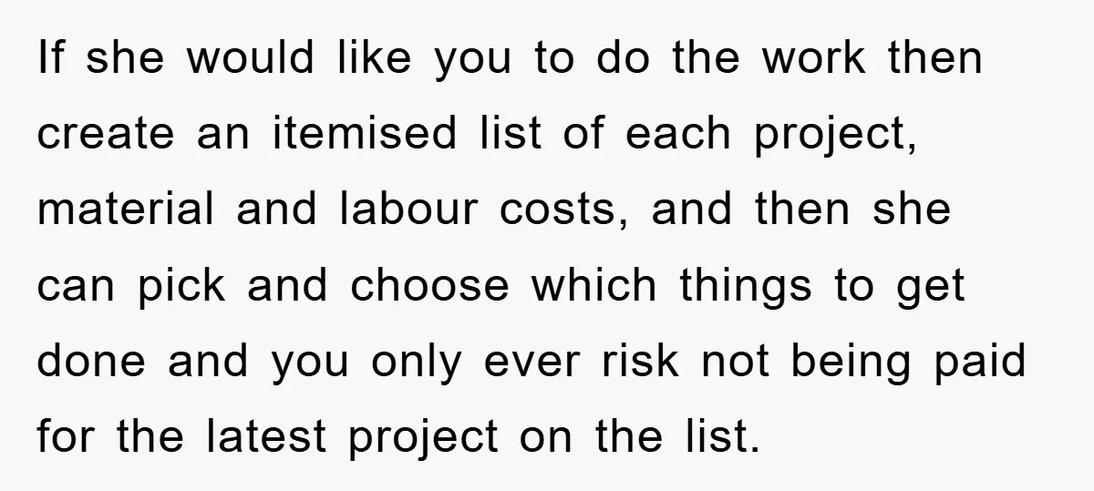 If she would like you to do the work then create an itemised list of each project, material and labour costs, and then she can pick and choose which things...