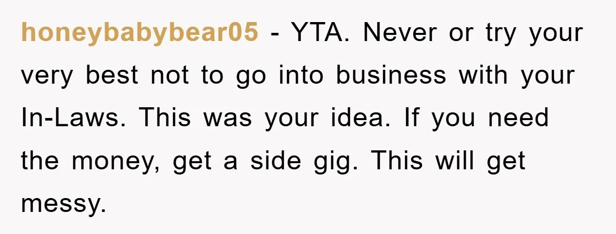 honeybabybear05 − YTA. Never or try your very best not to go into business with your In-Laws. This was your idea. If you need the money, get a side gig....
