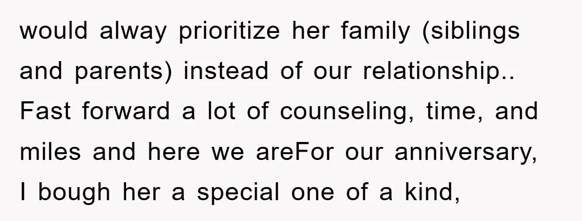 would alway prioritize her family (siblings and parents) instead of our relationship.. Fast forward a lot of counseling, time, and miles and here we areFor our anniversary, I bough her...