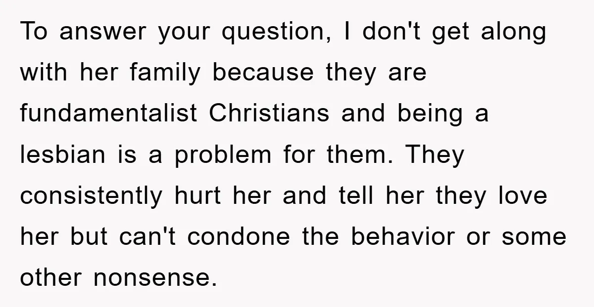 To answer your question, I don't get along with her family because they are fundamentalist Christians and being a lesbian is a problem for them. They consistently hurt her and...
