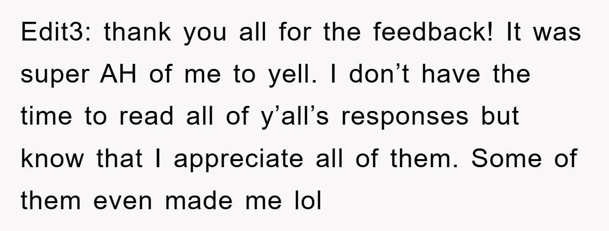 Edit3: thank you all for the feedback! It was super AH of me to yell. I don’t have the time to read all of y’all’s responses but know that I...