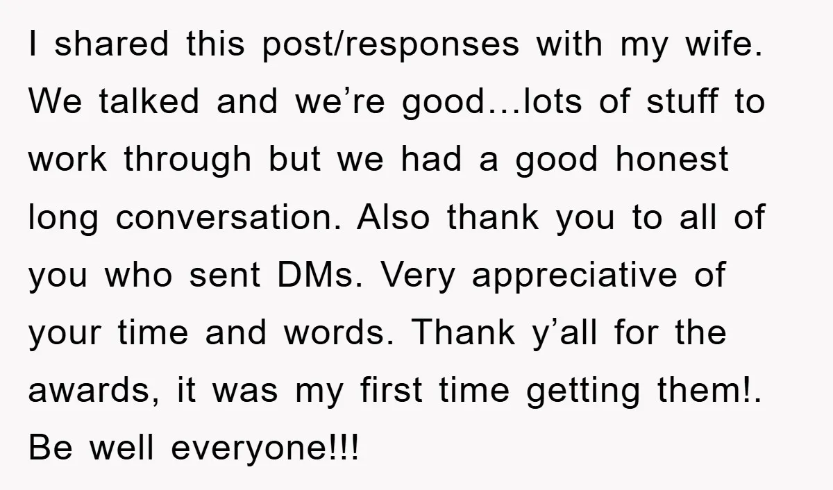 I shared this post/responses with my wife. We talked and we’re good…lots of stuff to work through but we had a good honest long conversation. Also thank you to all...