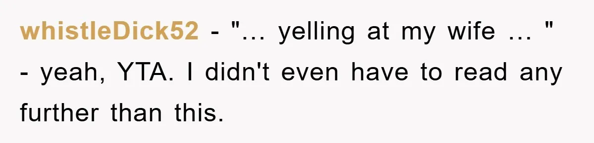 whistleDick52 − "… yelling at my wife … " - yeah, YTA. I didn't even have to read any further than this.