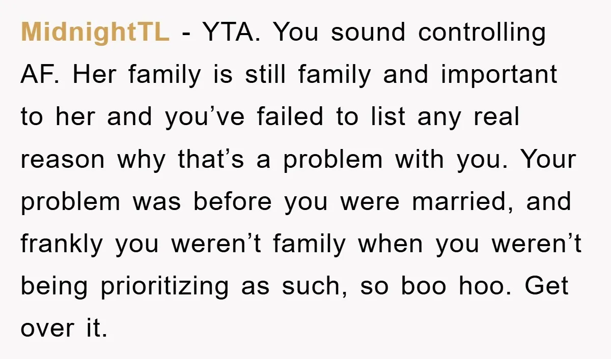 MidnightTL − YTA. You sound controlling AF. Her family is still family and important to her and you’ve failed to list any real reason why that’s a problem with you....