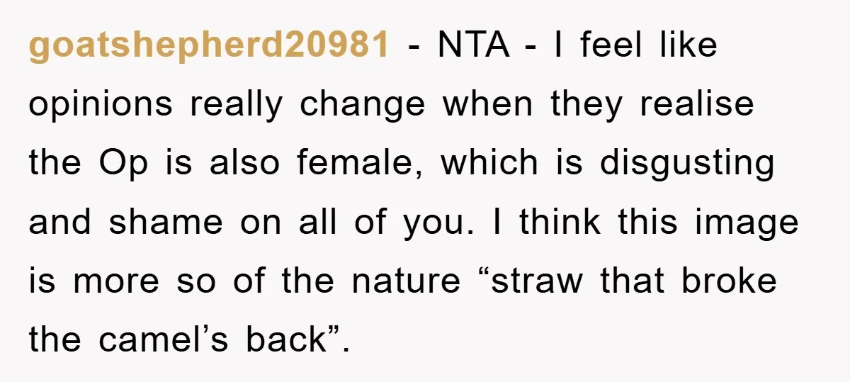 goatshepherd20981 − NTA - I feel like opinions really change when they realise the Op is also female, which is disgusting and shame on all of you. I think this...