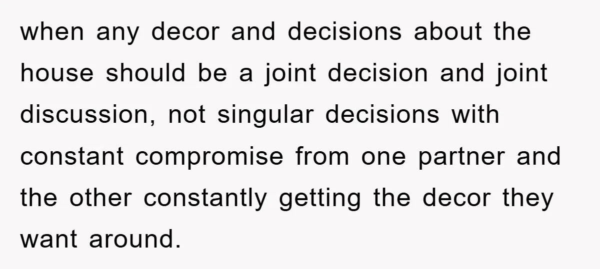 when any decor and decisions about the house should be a joint decision and joint discussion, not singular decisions with constant compromise from one partner and the other constantly getting...