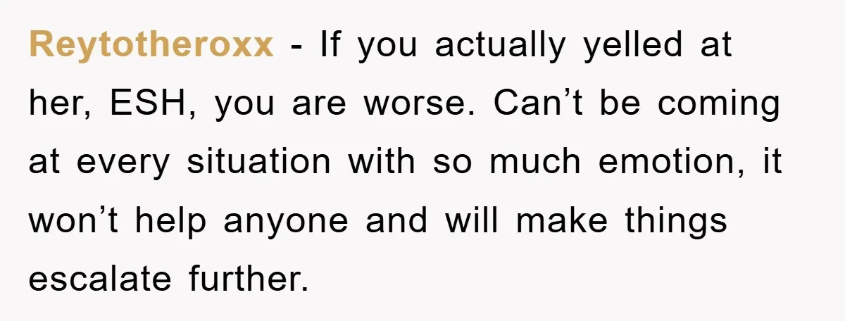 Reytotheroxx − If you actually yelled at her, ESH, you are worse. Can’t be coming at every situation with so much emotion, it won’t help anyone and will make things...