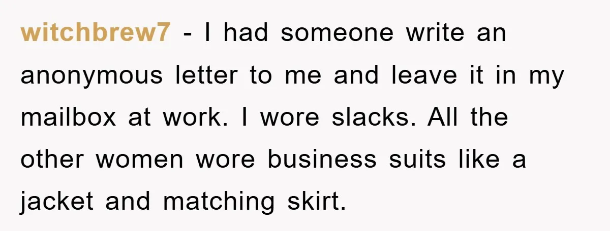 witchbrew7 − I had someone write an anonymous letter to me and leave it in my mailbox at work. I wore slacks. All the other women wore business suits like...