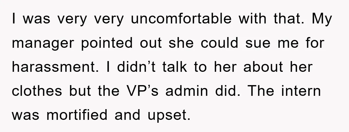 I was very very uncomfortable with that. My manager pointed out she could sue me for harassment. I didn’t talk to her about her clothes but the VP’s admin did....