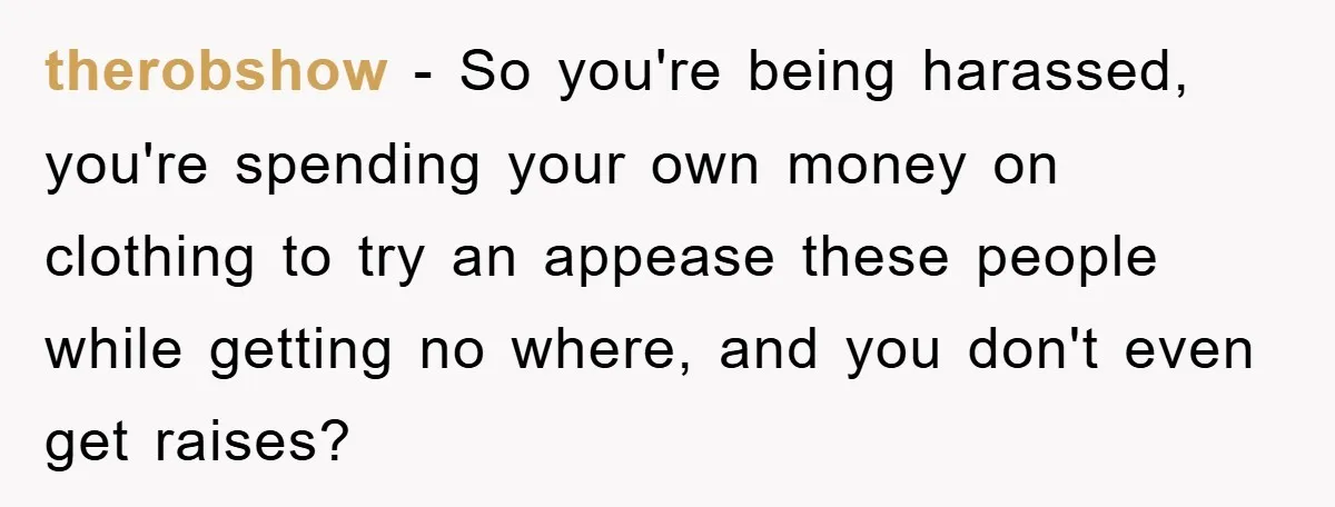 therobshow − So you're being harassed, you're spending your own money on clothing to try an appease these people while getting no where, and you don't even get raises?