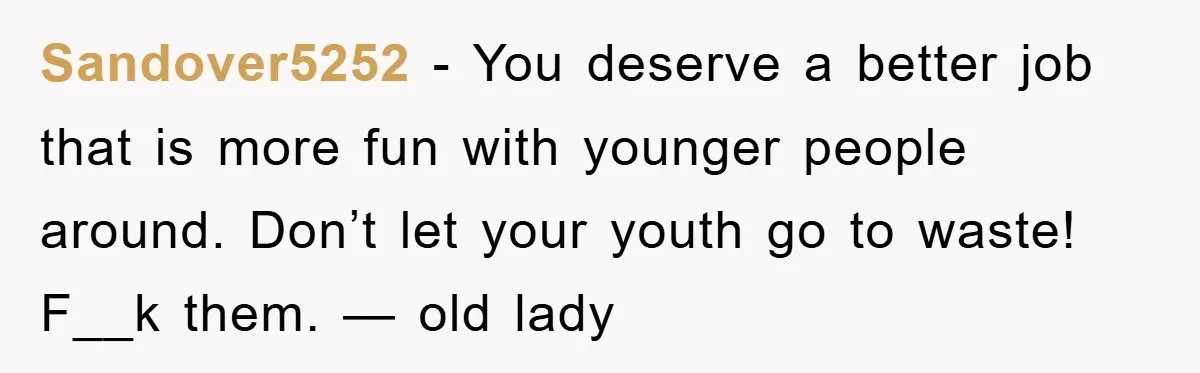 Sandover5252 − You deserve a better job that is more fun with younger people around. Don’t let your youth go to waste! F__k them. — old lady