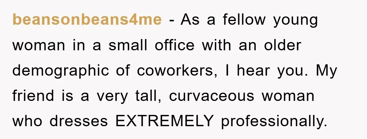 beansonbeans4me − As a fellow young woman in a small office with an older demographic of coworkers, I hear you. My friend is a very tall, curvaceous woman who dresses...