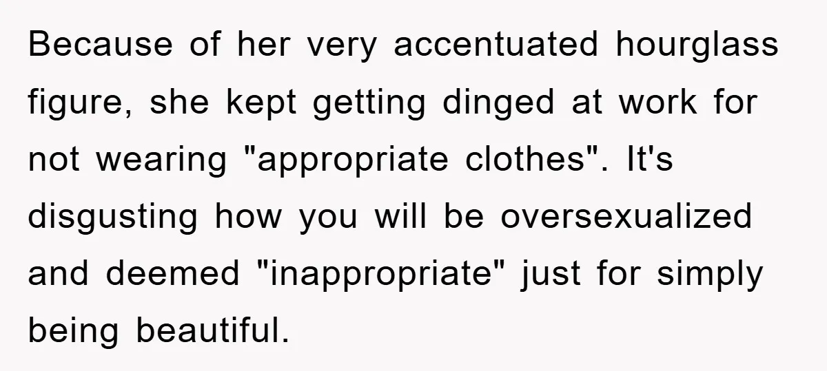 Because of her very accentuated hourglass figure, she kept getting dinged at work for not wearing "appropriate clothes". It's disgusting how you will be oversexualized and deemed "inappropriate" just for...