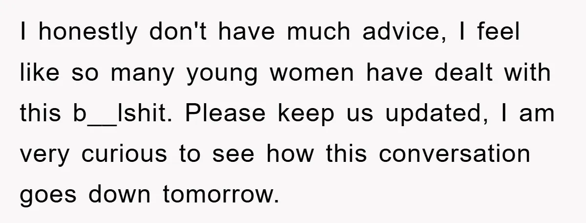 I honestly don't have much advice, I feel like so many young women have dealt with this b__lshit. Please keep us updated, I am very curious to see how this...