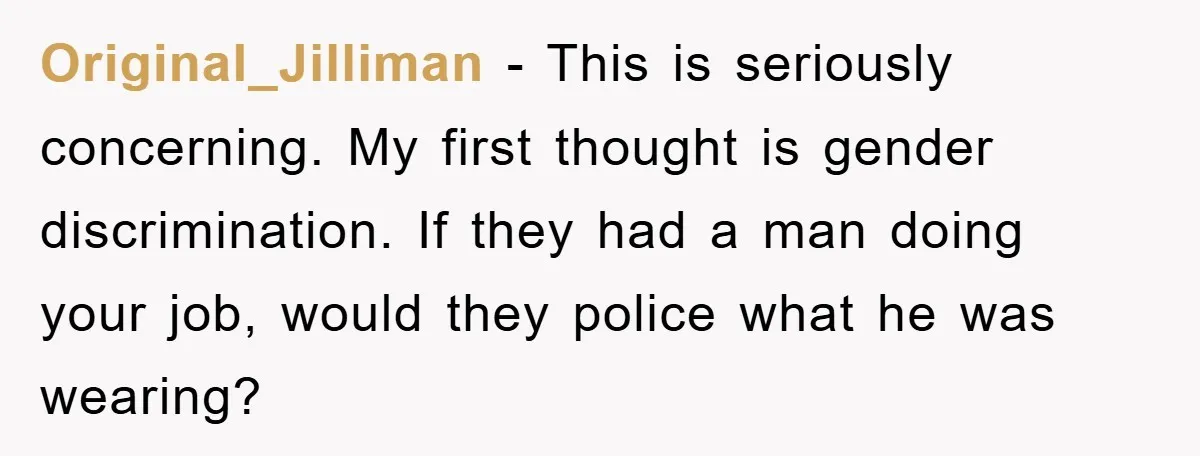 Original_Jilliman − This is seriously concerning. My first thought is gender discrimination. If they had a man doing your job, would they police what he was wearing?