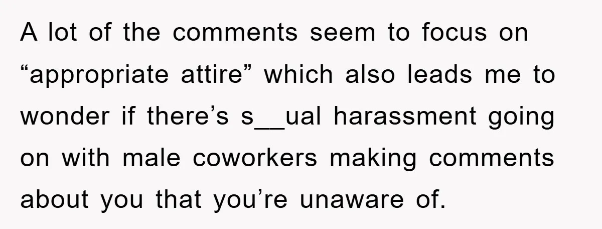 A lot of the comments seem to focus on “appropriate attire” which also leads me to wonder if there’s s__ual harassment going on with male coworkers making comments about you...
