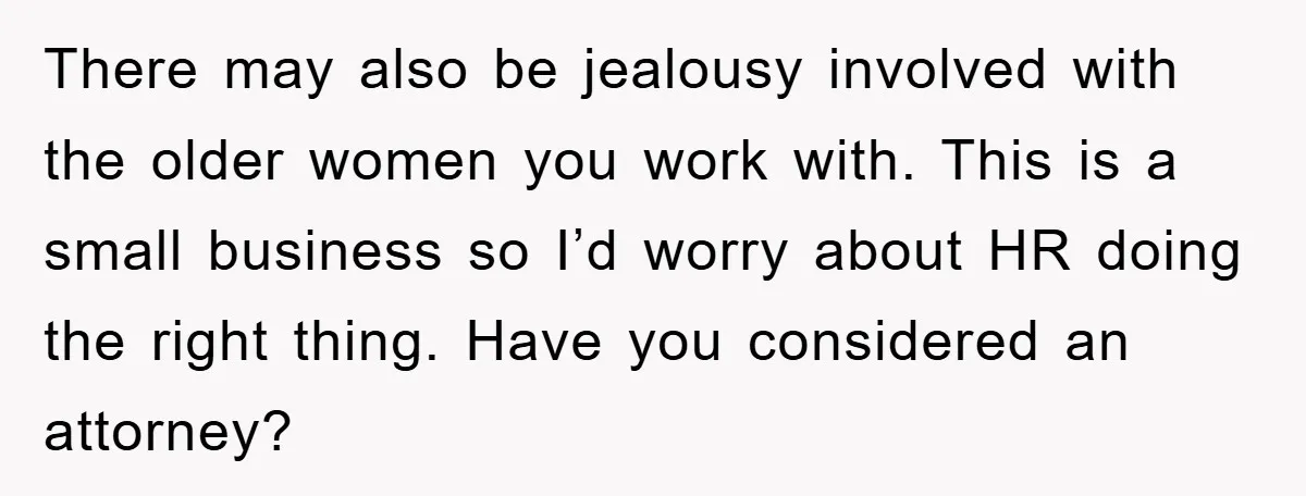 There may also be jealousy involved with the older women you work with. This is a small business so I’d worry about HR doing the right thing. Have you considered...