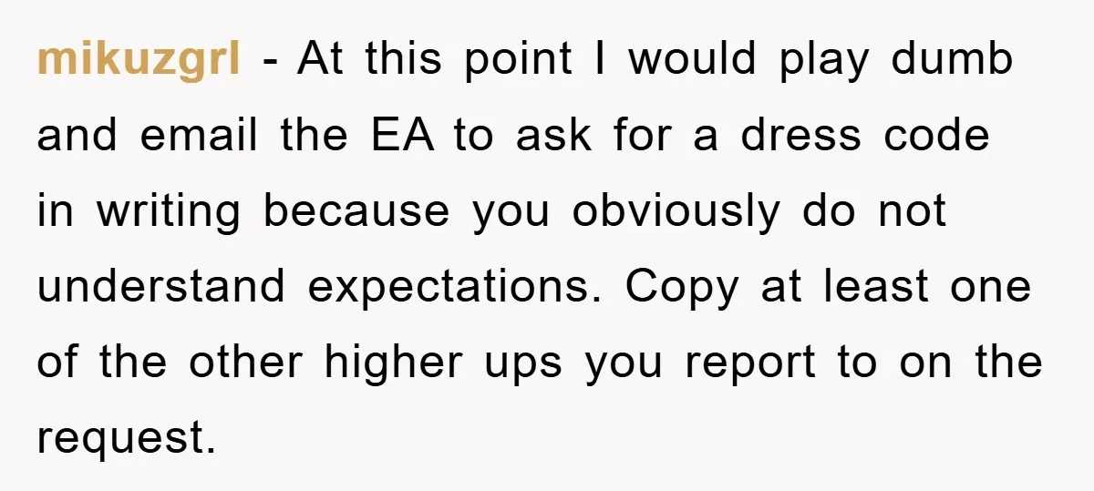 mikuzgrl − At this point I would play dumb and email the EA to ask for a dress code in writing because you obviously do not understand expectations. Copy at...
