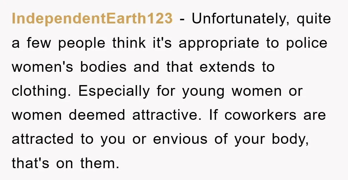 IndependentEarth123 − Unfortunately, quite a few people think it's appropriate to police women's bodies and that extends to clothing. Especially for young women or women deemed attractive. If coworkers are...