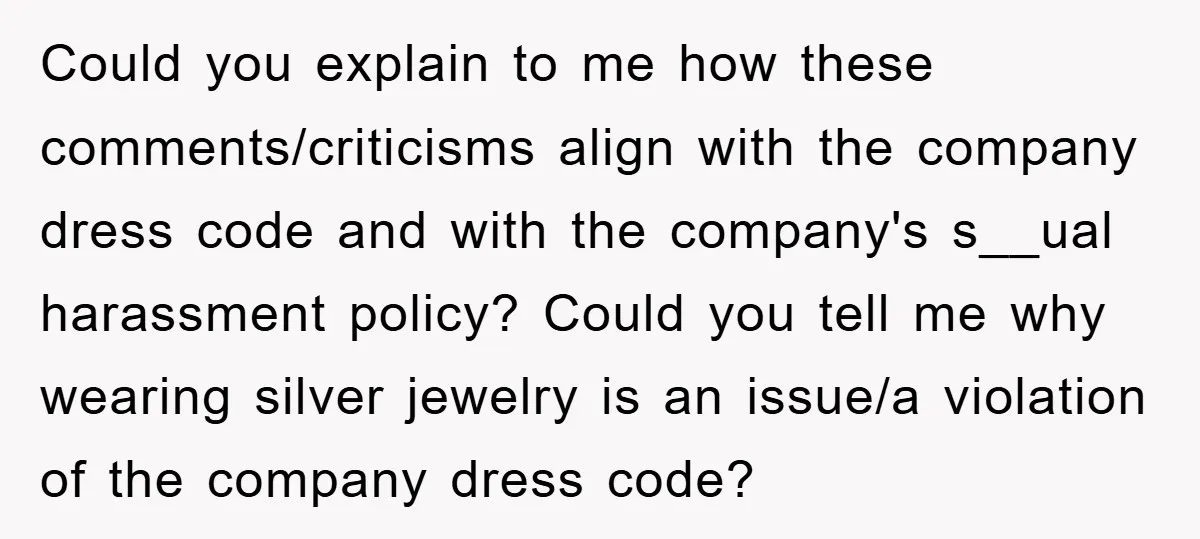Could you explain to me how these comments/criticisms align with the company dress code and with the company's s__ual harassment policy? Could you tell me why wearing silver jewelry is...